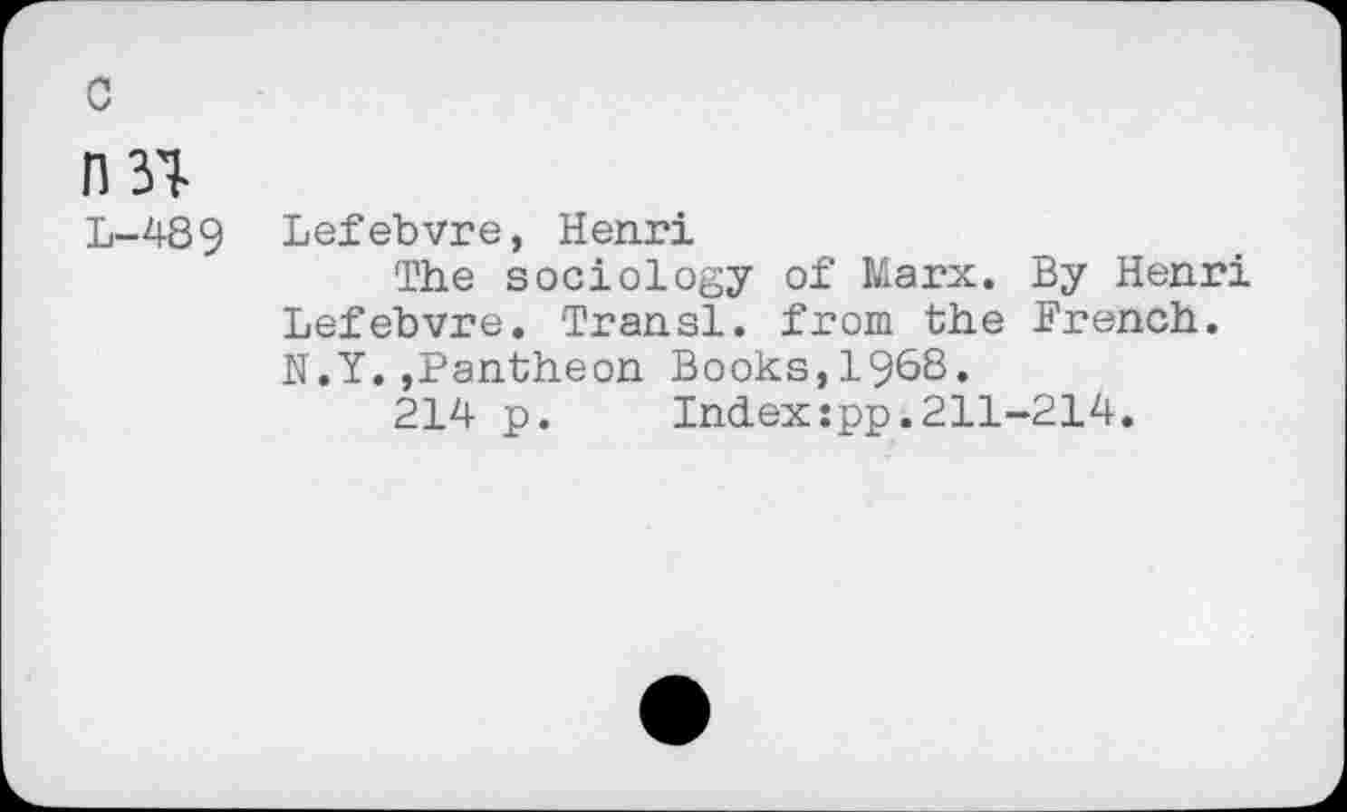 ﻿c
n 31
L-489
Lefebvre, Henri
The sociology of Marx. By Henri Lefebvre. Transi. from the French. N.Y.,Pantheon Books,1968.
214 p. Index:pp.211-214.